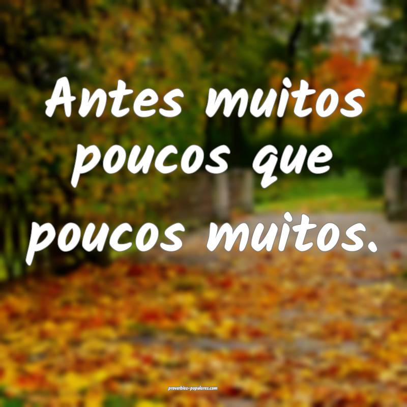 Antes muitos poucos que poucos muitos.
...