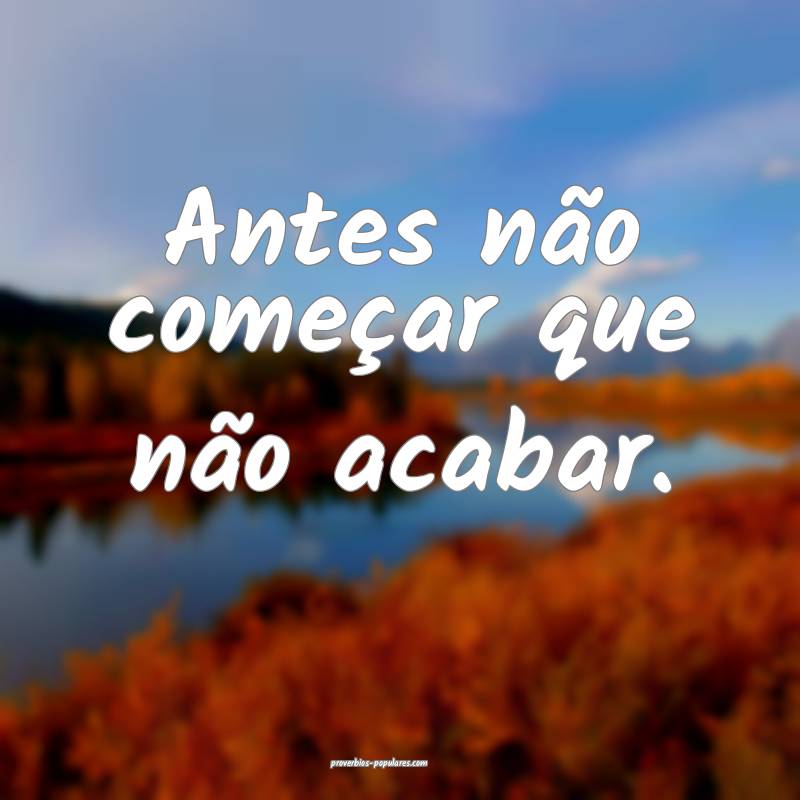 Antes não começar que não acabar.
...