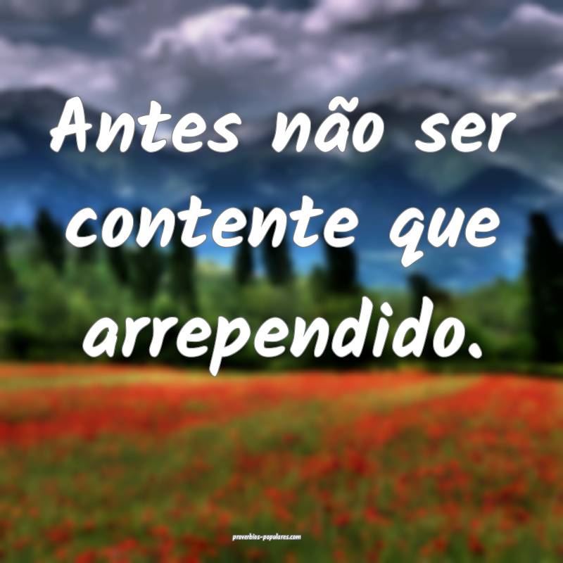 Antes não ser contente que arrependido.
...