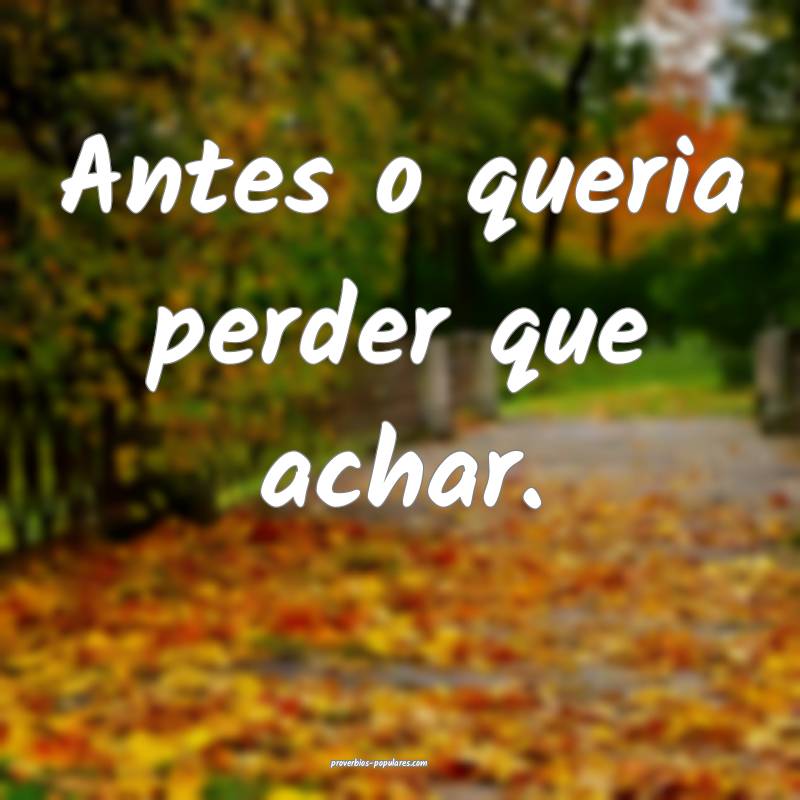 Antes o queria perder que achar.
...