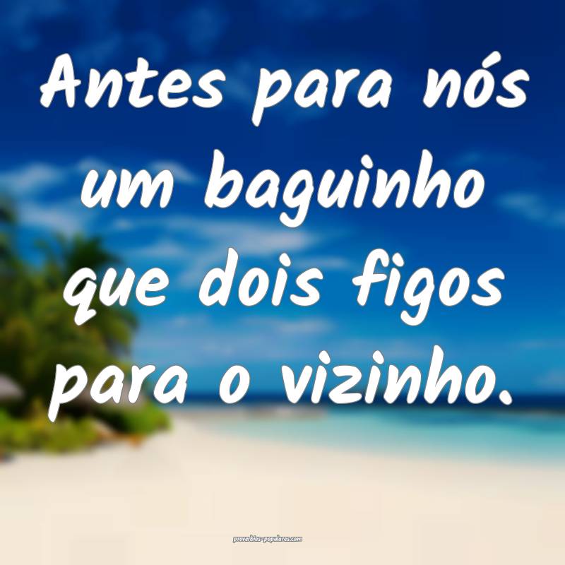 Antes para nós um baguinho que dois figos para o vizinho.
...