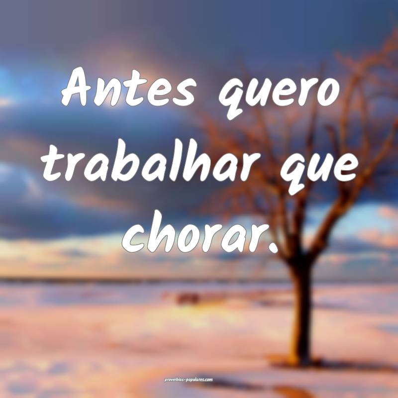 Antes quero trabalhar que chorar.
...