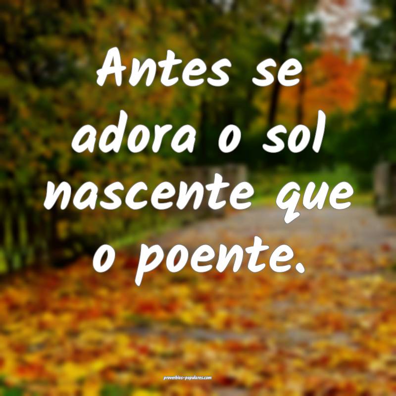 Antes se adora o sol nascente que o poente.
 ...