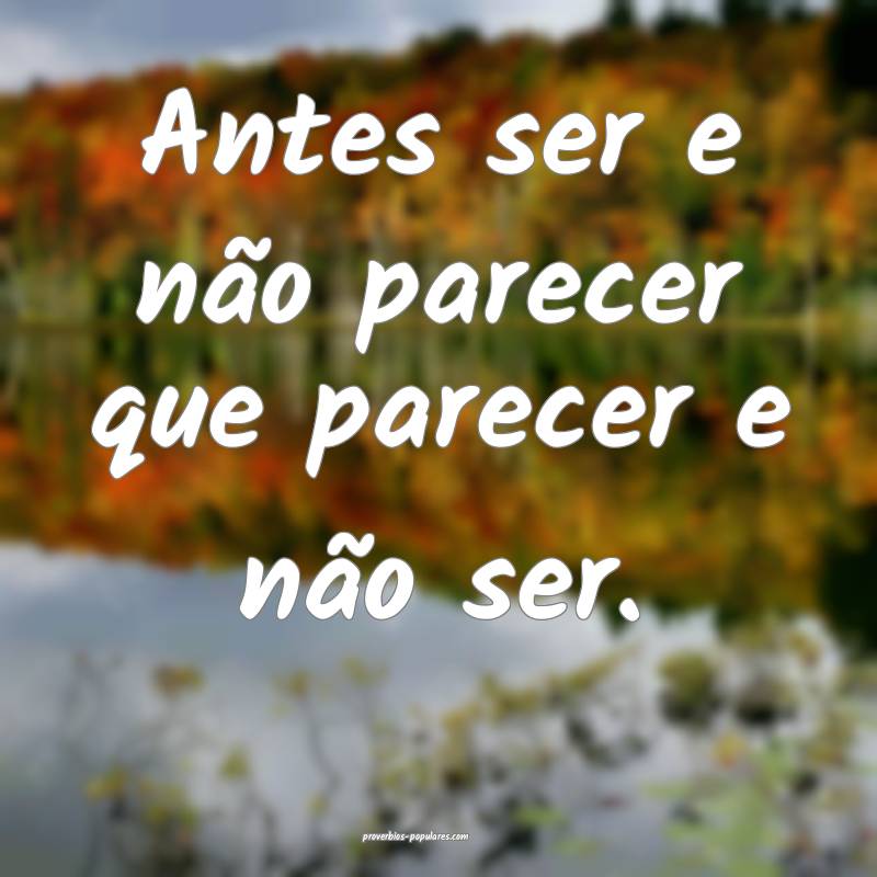 Antes ser e não parecer que parecer e não ser.
...