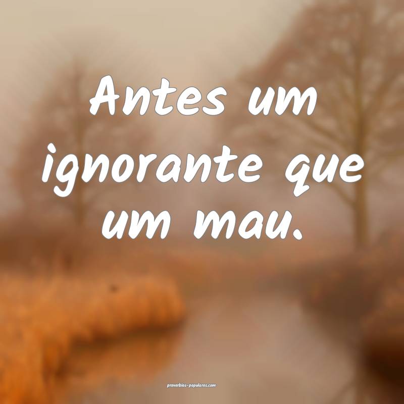 Antes um ignorante que um mau.
...