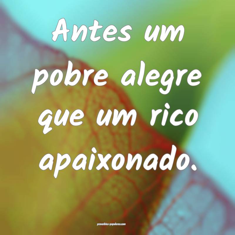 Antes um pobre alegre que um rico apaixonado.
 ...