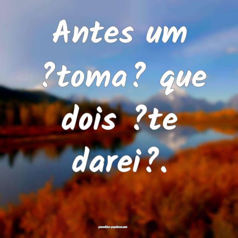 Antes um ?toma? que dois ?te darei?.
 ...