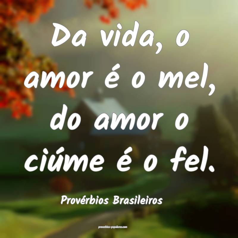 Da vida, o amor é o mel, do amor o ciúme é o fel.
...
