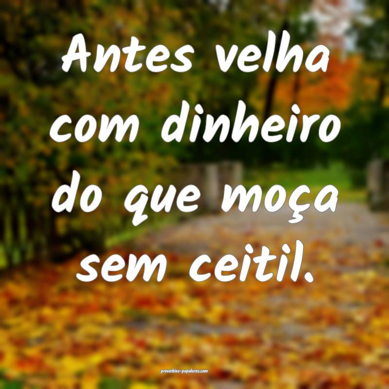 Antes velha com dinheiro do que moça sem ceitil.
...