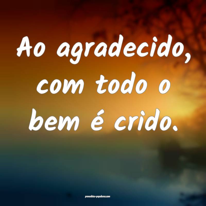 Ao agradecido, com todo o bem é crido.
...