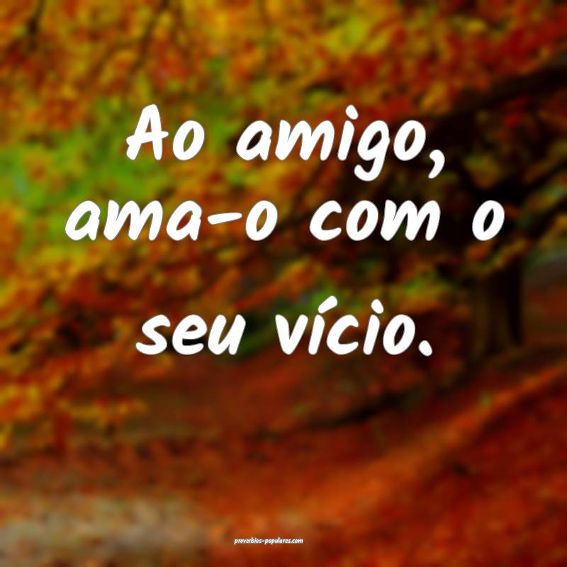 Ao amigo, ama-o com o seu vício.
...