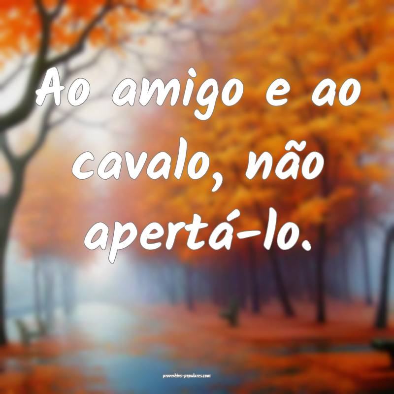 Ao amigo e ao cavalo, não apertá-lo.
...