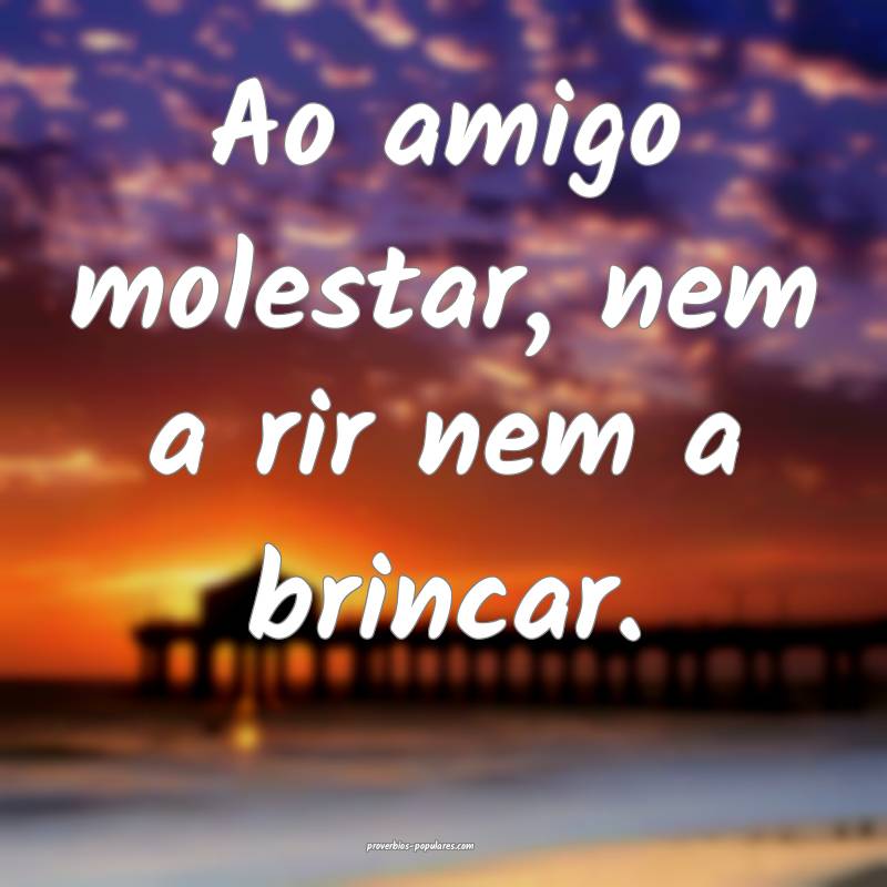 Ao amigo molestar, nem a rir nem a brincar.
 ...