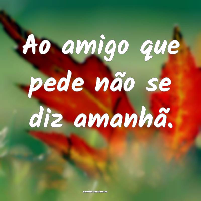 Ao amigo que pede não se diz amanhã.
 ...