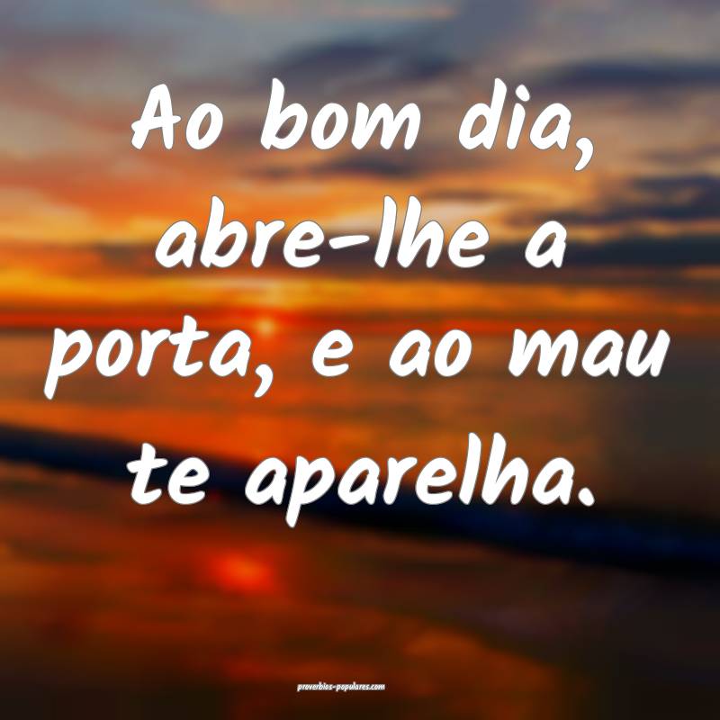 Ao bom dia, abre-lhe a porta, e ao mau te aparelha ...