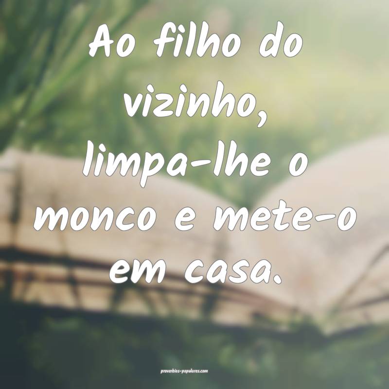 Ao filho do vizinho, limpa-lhe o monco e mete-o em casa.
...