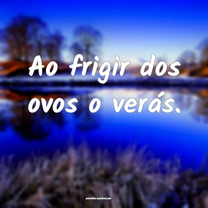 Ao frigir dos ovos o verás.
...