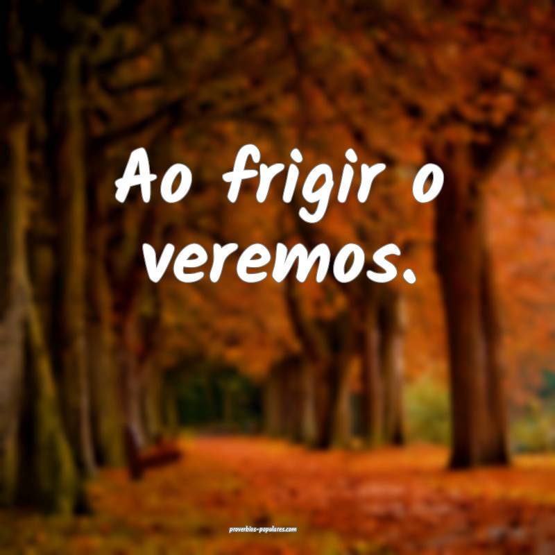 Ao frigir o veremos.
...