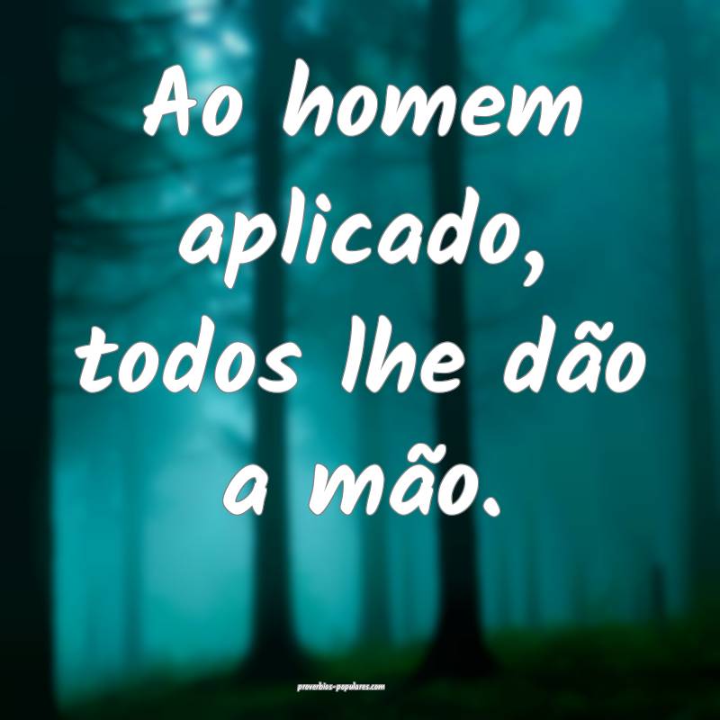 Ao homem aplicado, todos lhe dão a mão.
 ...