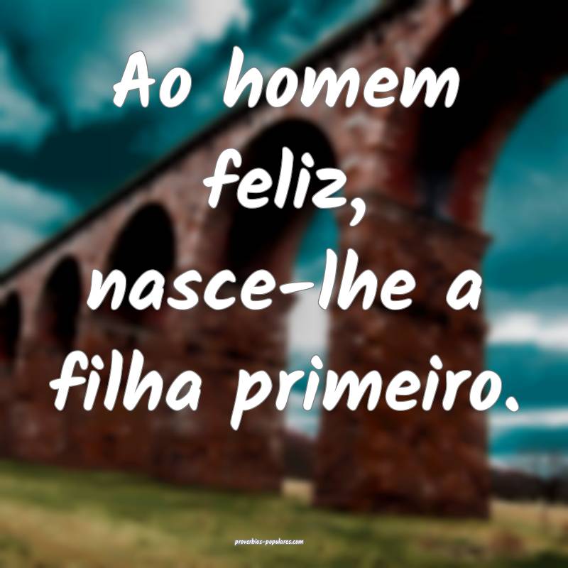 Ao homem feliz, nasce-lhe a filha primeiro.
...