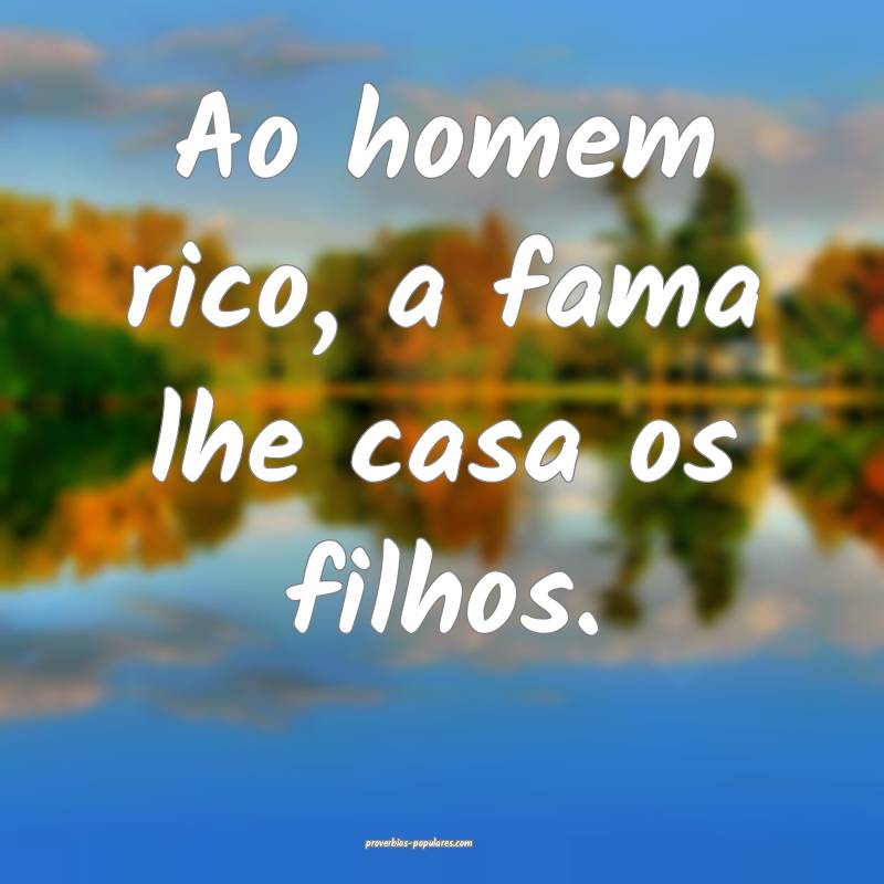 Ao homem rico, a fama lhe casa os filhos.
...