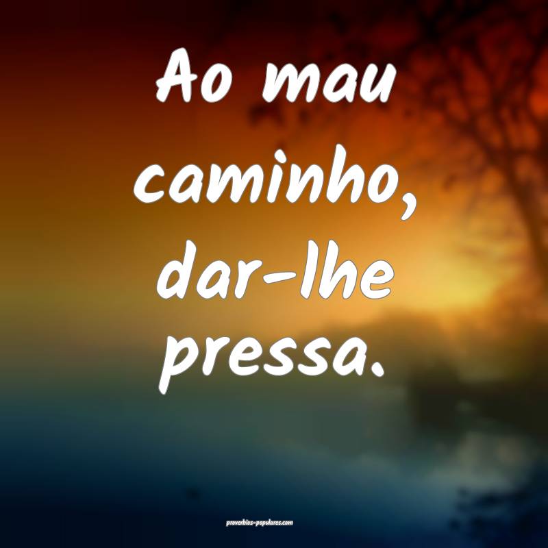 Ao mau caminho, dar-lhe pressa.
...