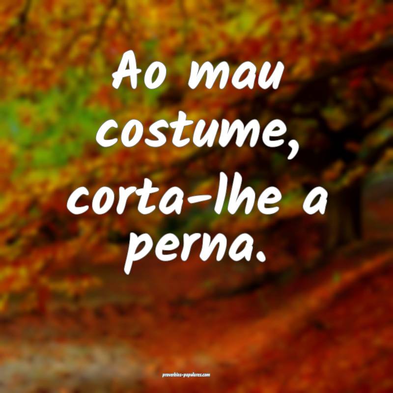 Ao mau costume, corta-lhe a perna.
...