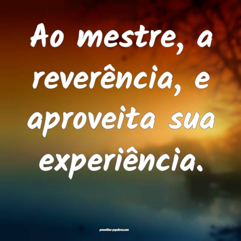 Ao mestre, a reverência, e aproveita sua experiência.
...