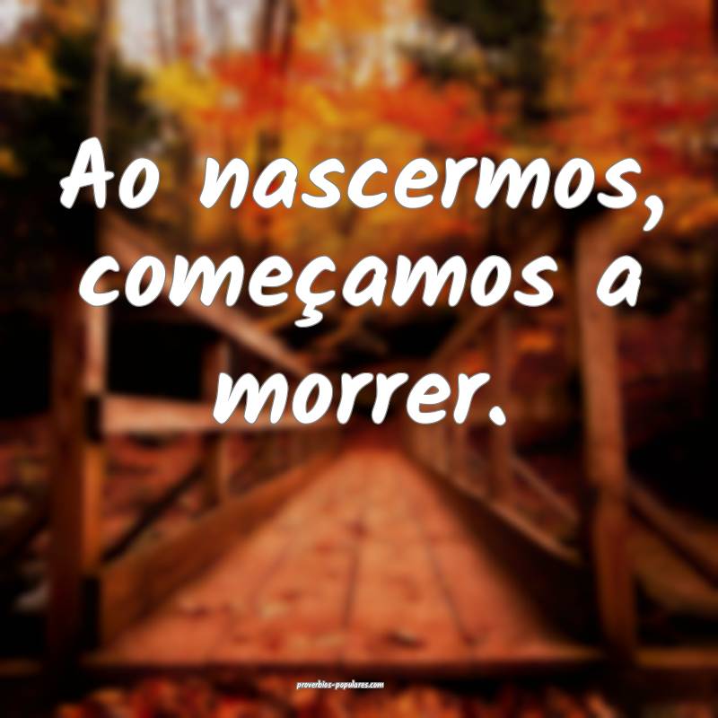 Ao nascermos, começamos a morrer.
 ...