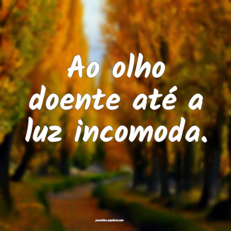 Ao olho doente até a luz incomoda.
 ...