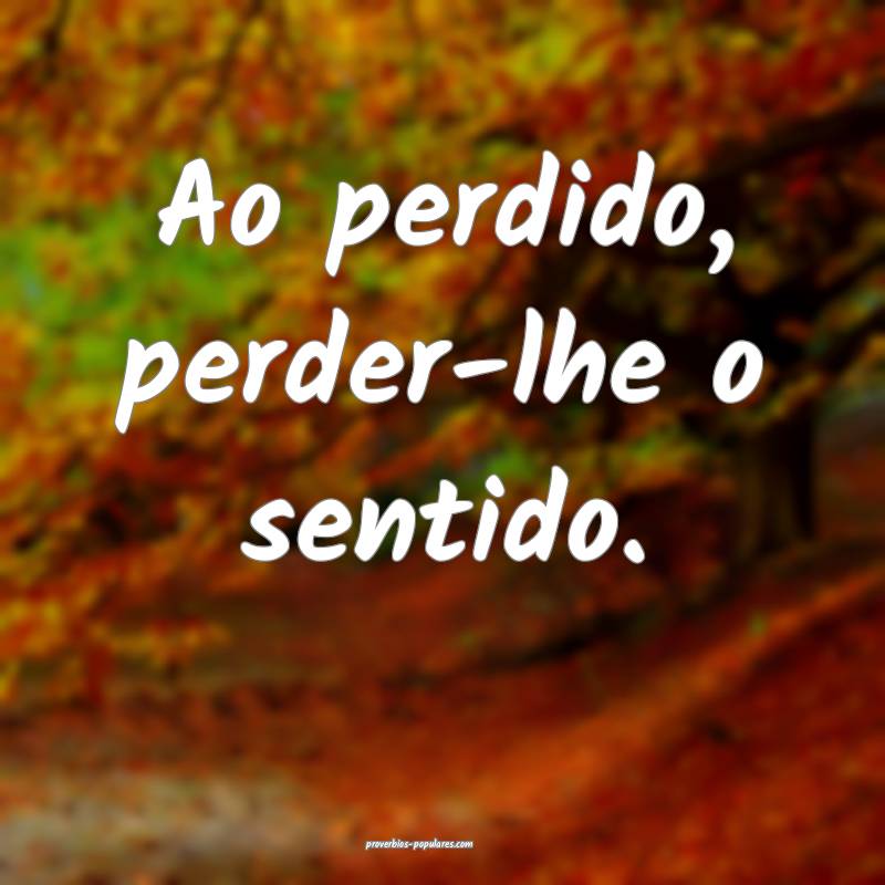 Ao perdido, perder-lhe o sentido.
 ...
