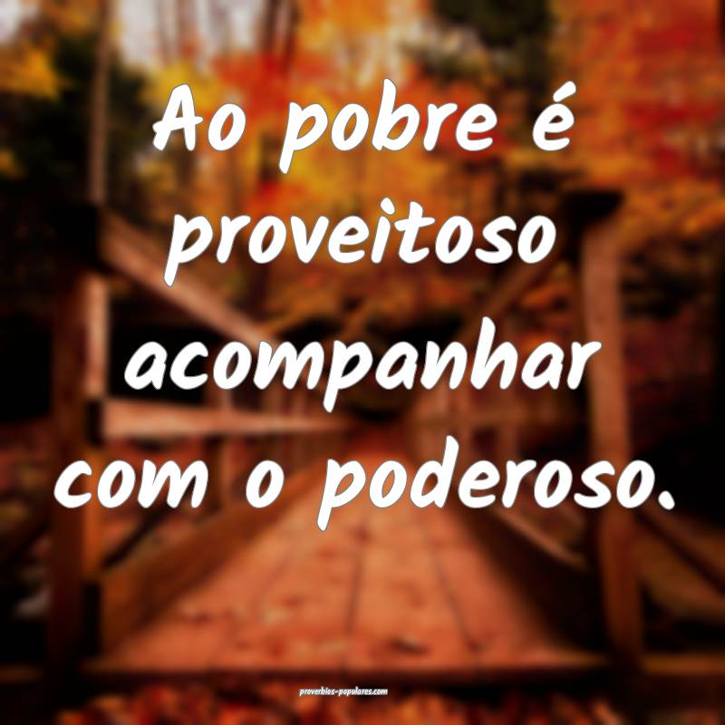 Ao pobre é proveitoso acompanhar com o poderoso.
...