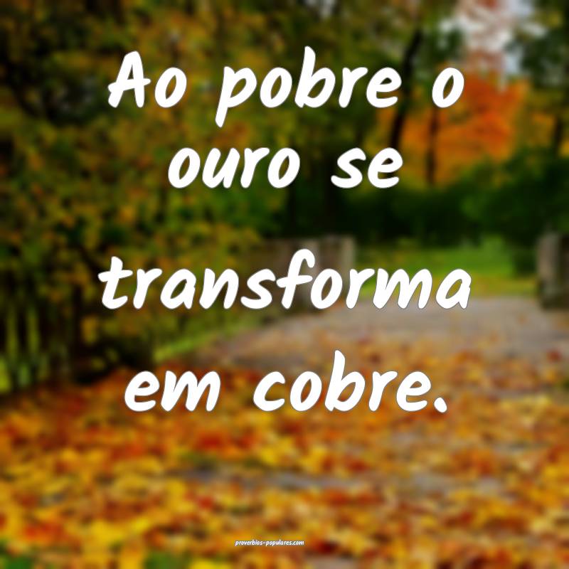 Ao pobre o ouro se transforma em cobre.
...