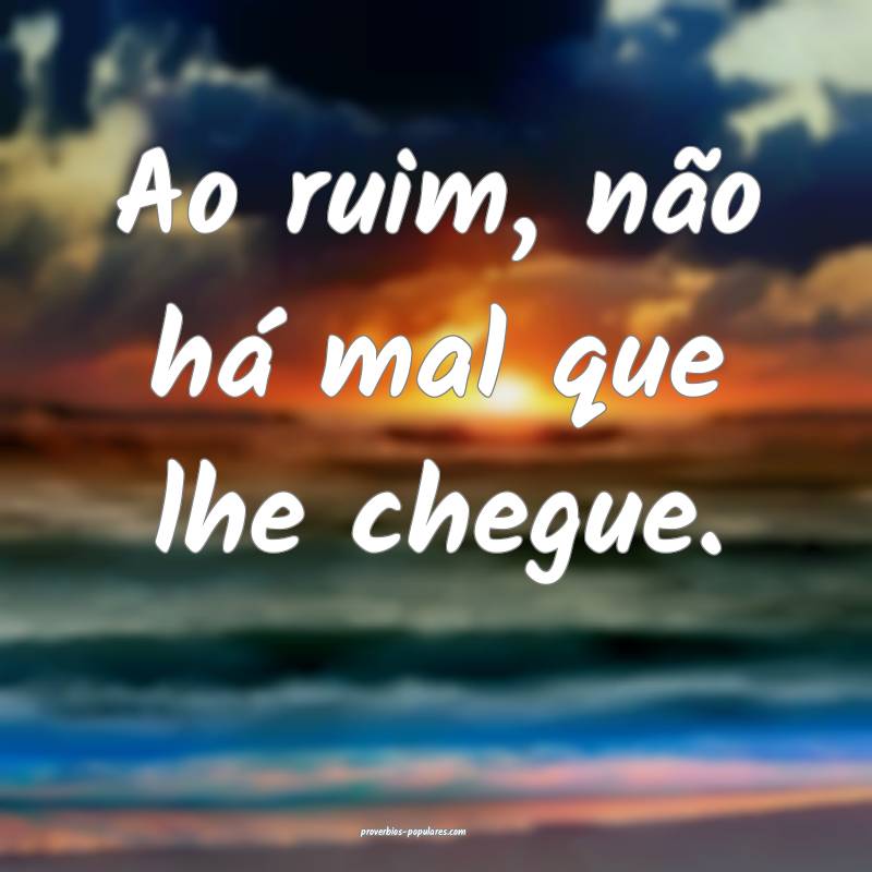 Ao ruim, não há mal que lhe chegue.
...