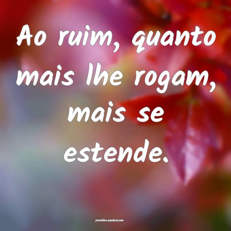 Ao ruim, quanto mais lhe rogam, mais se estende.
 ...