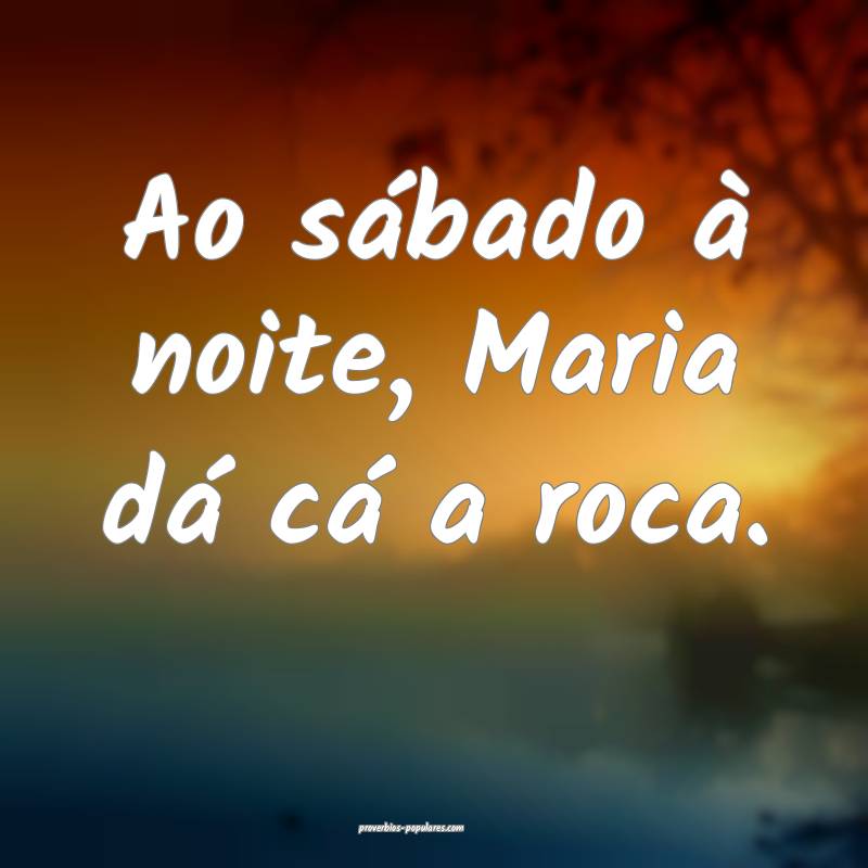 Ao sábado à noite, Maria dá cá a roca.
...