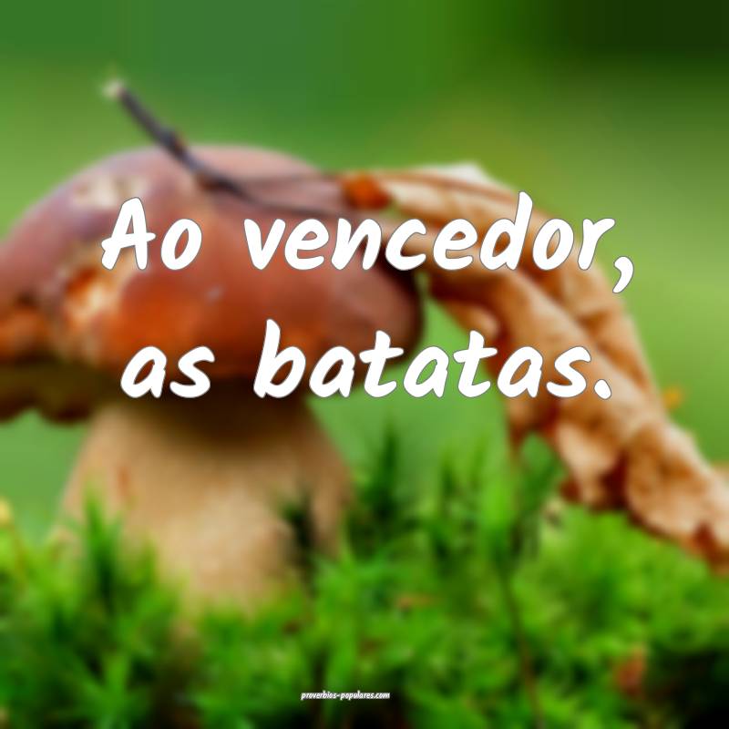 Ao vencedor, as batatas.
 ...