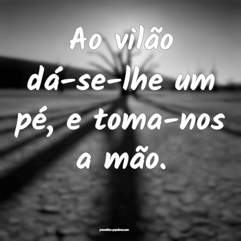 Ao vilão dá-se-lhe um pé, e toma-nos a mão.
...