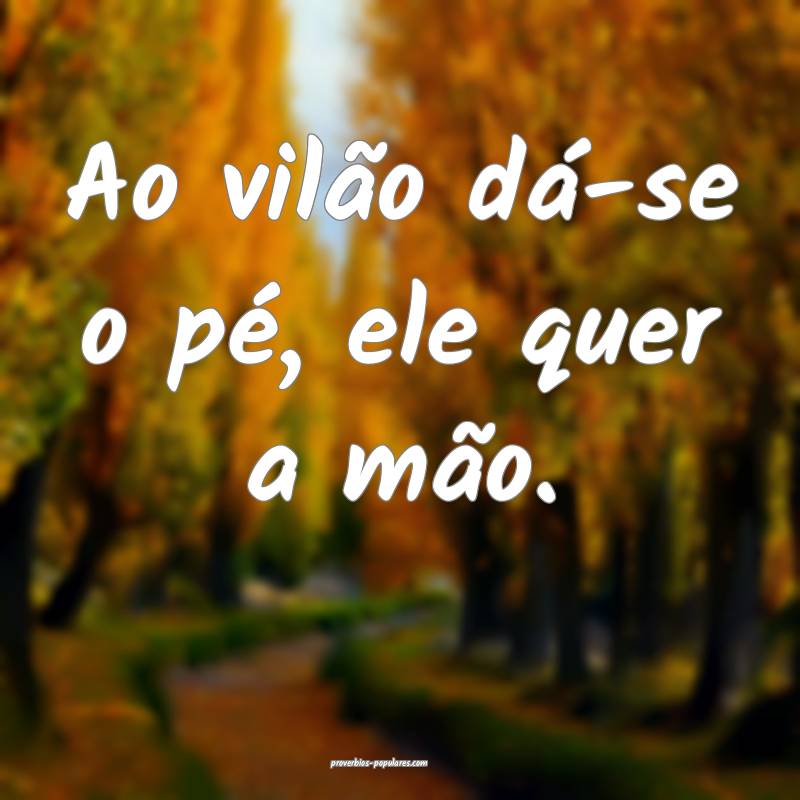 Ao vilão dá-se o pé, ele quer a mão.
...