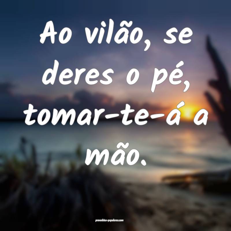 Ao vilão, se deres o pé, tomar-te-á a mão.
...