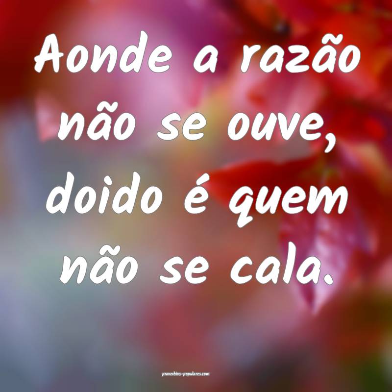 Aonde a razão não se ouve, doido é quem não se cala.
...