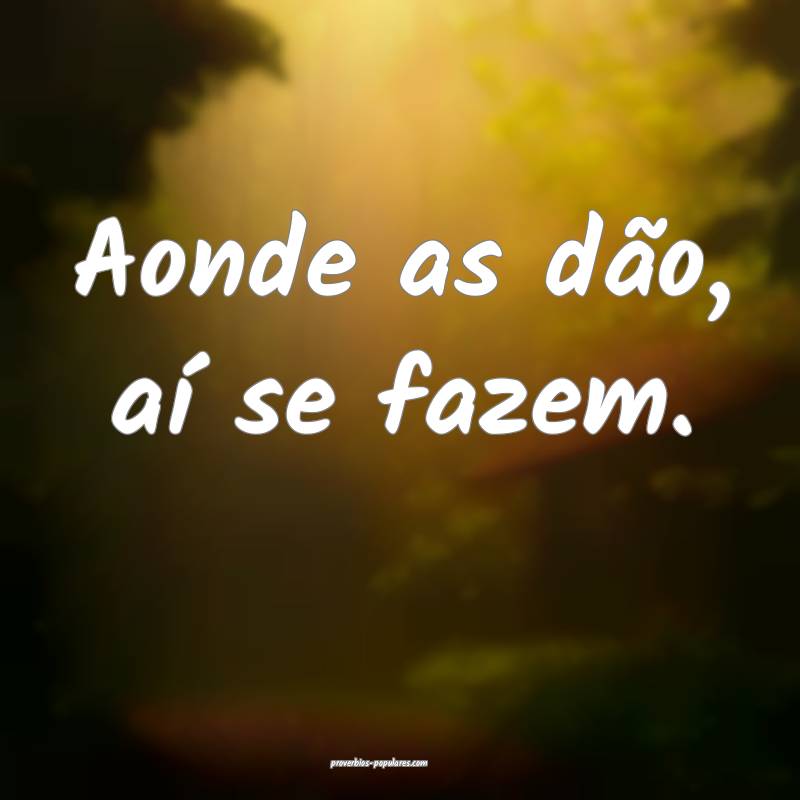 Aonde as dão, aí se fazem.
...