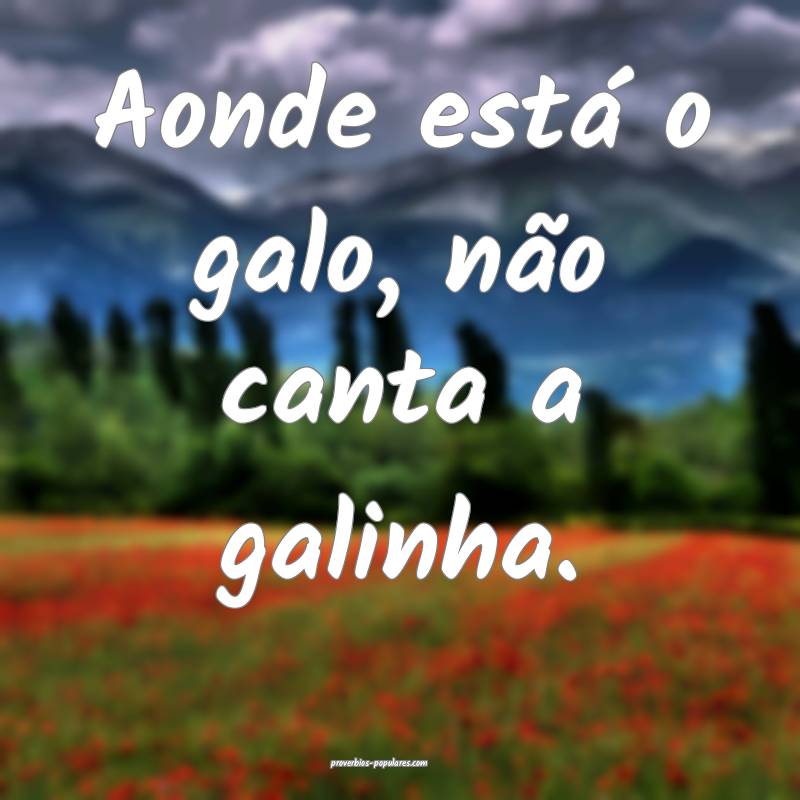 Aonde está o galo, não canta a galinha.
...