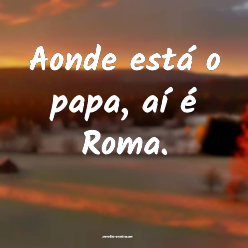Aonde está o papa, aí é Roma.
...