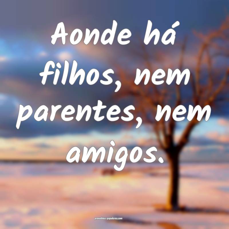Aonde há filhos, nem parentes, nem amigos.
...