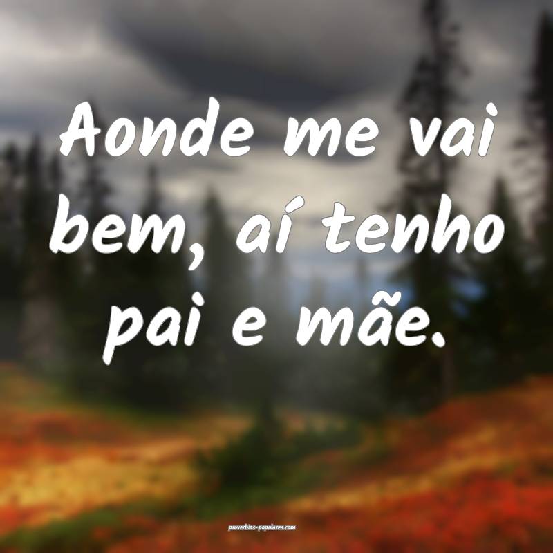 Aonde me vai bem, aí tenho pai e mãe.
...