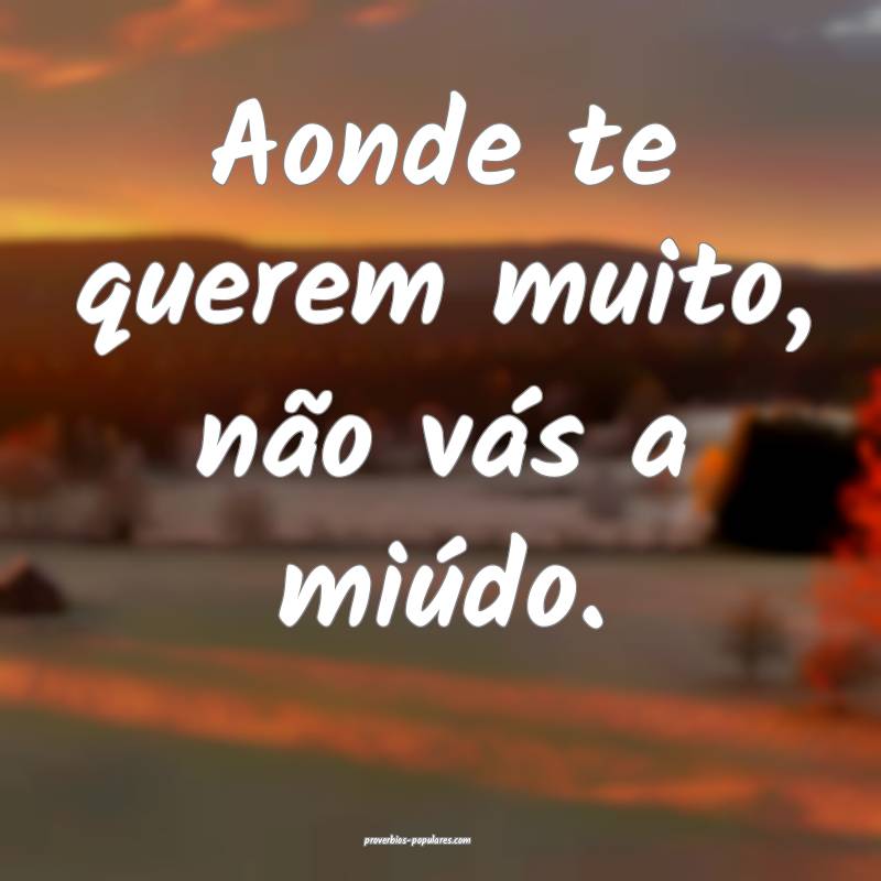 Aonde te querem muito, não vás a miúdo.
 ...