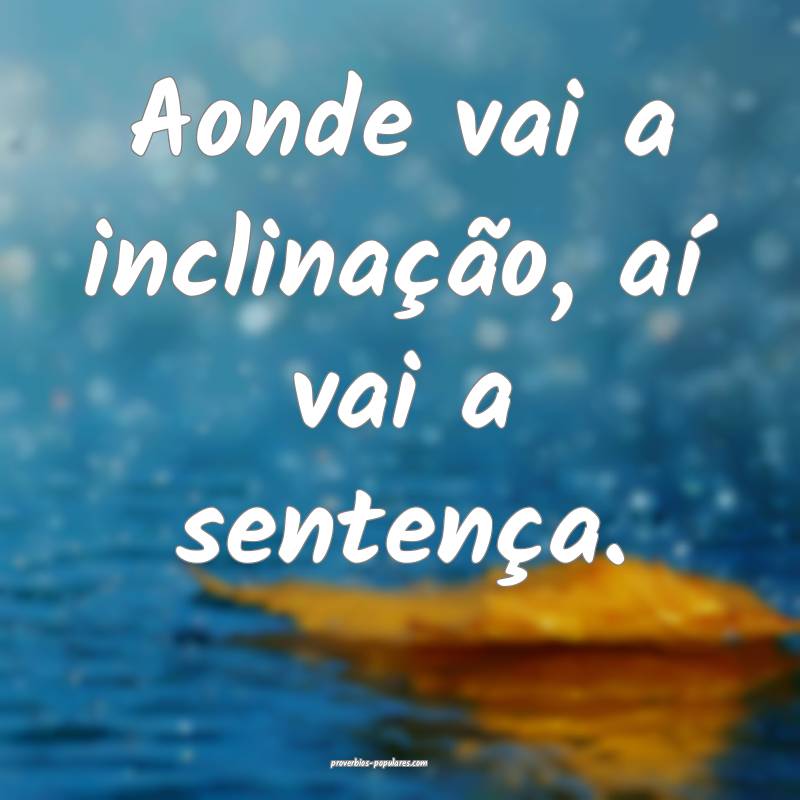 Aonde vai a inclinação, aí vai a sentença.
 ...