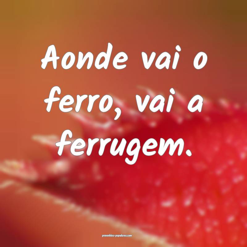 Aonde vai o ferro, vai a ferrugem.
...