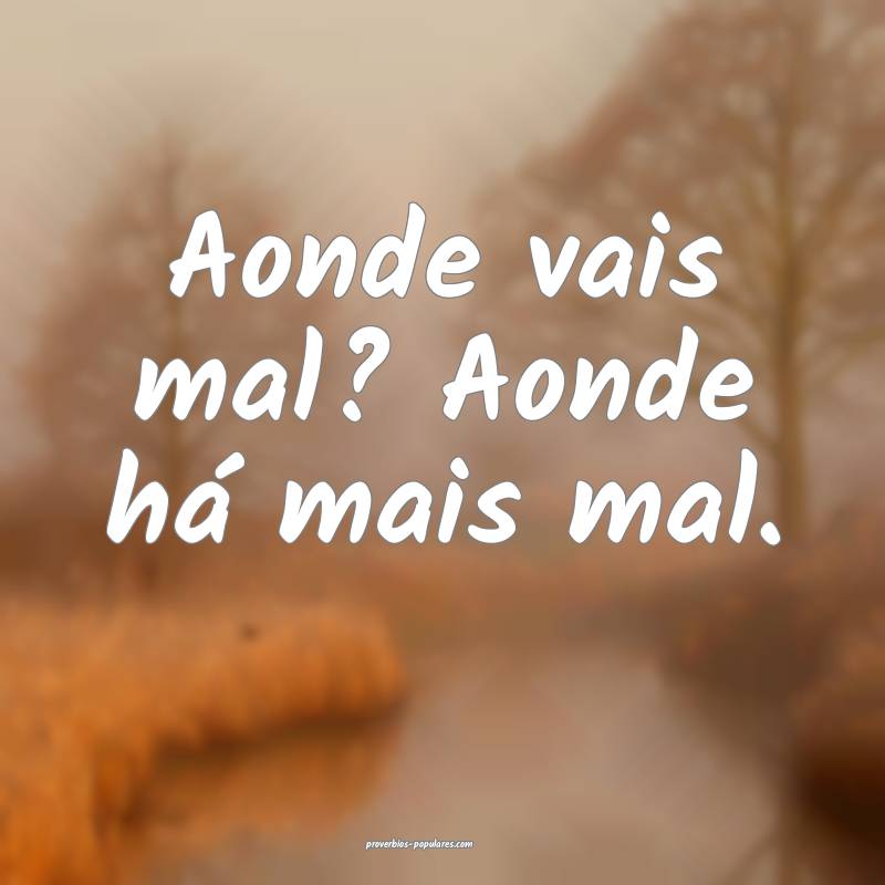 Aonde vais mal? Aonde há mais mal.
...